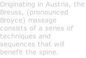 Originating in Austria, the Breuss, (pronounced Broyce) massage consists of a series of techniques and sequences that will benefit the spine.